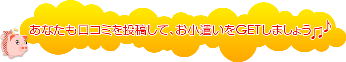 あなたも口コミを投稿して、お小遣いをGETしましょう！